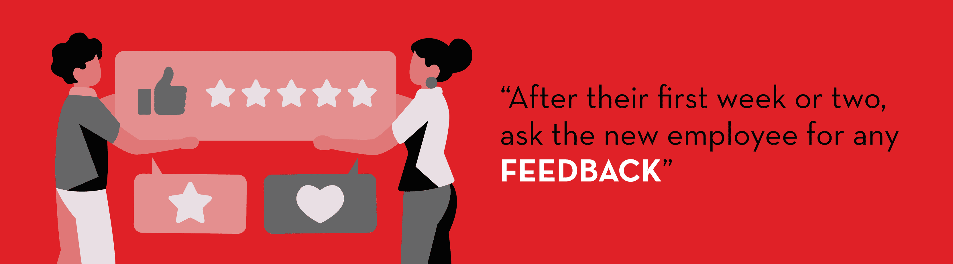 After their first week or two, ask the new employee for any feedback for Employee Onboarding Process